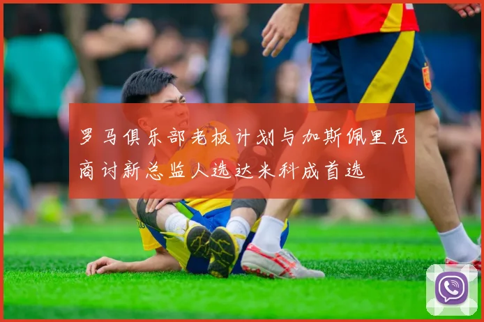 罗马俱乐部老板计划与加斯佩里尼商讨新总监人选达米科成首选