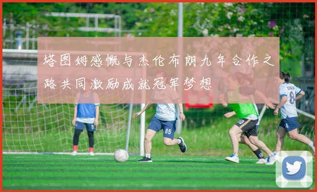塔图姆感慨与杰伦布朗九年合作之路共同激励成就冠军梦想