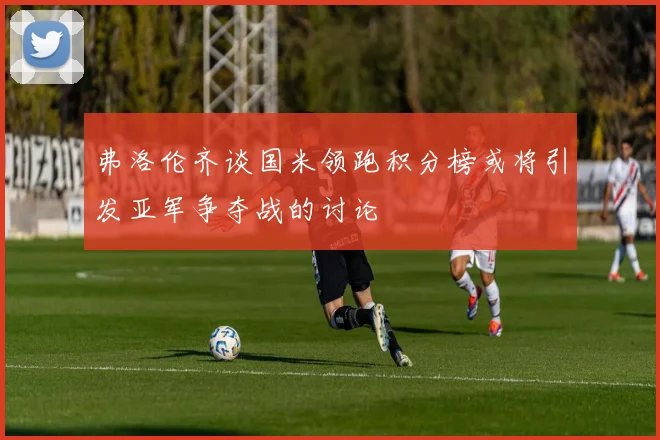 弗洛伦齐谈国米领跑积分榜或将引发亚军争夺战的讨论
