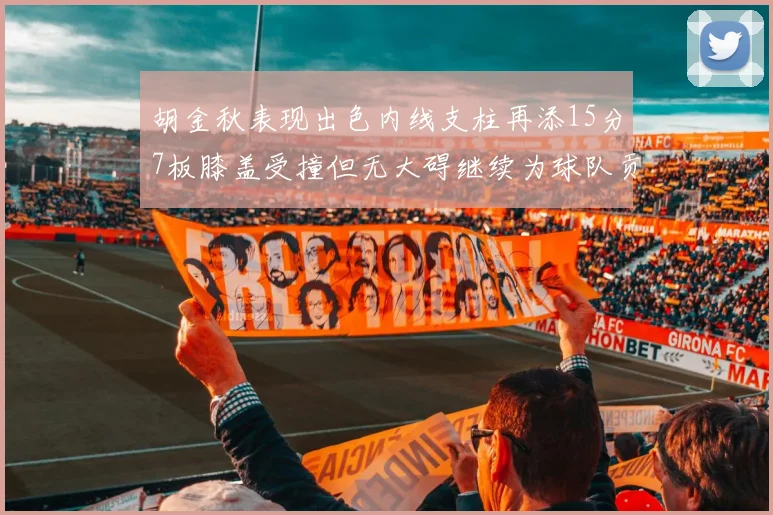 胡金秋表现出色内线支柱再添15分7板膝盖受撞但无大碍继续为球队贡献力量