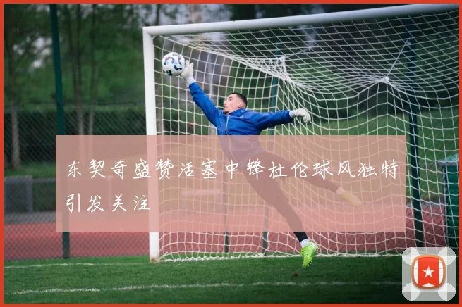 东契奇盛赞活塞中锋杜伦球风独特引发关注