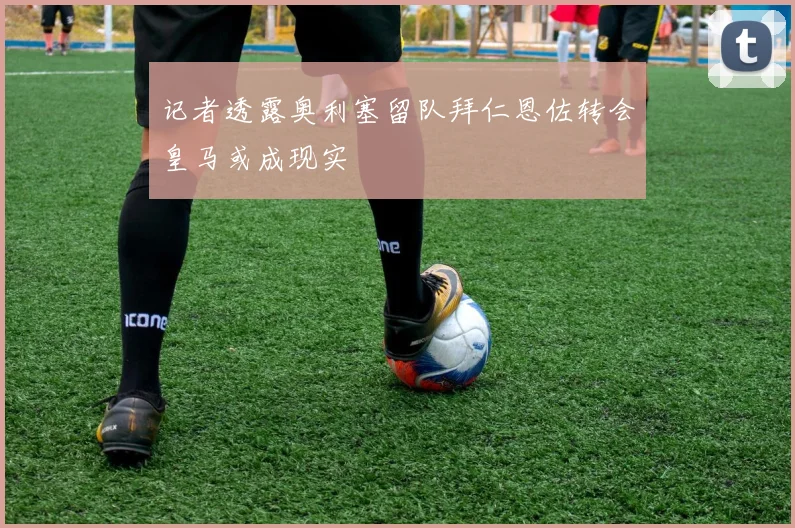 记者透露奥利塞留队拜仁恩佐转会皇马或成现实