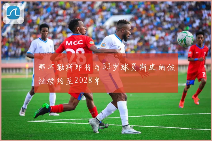 那不勒斯即将与33岁球员斯皮纳佐拉续约至2028年