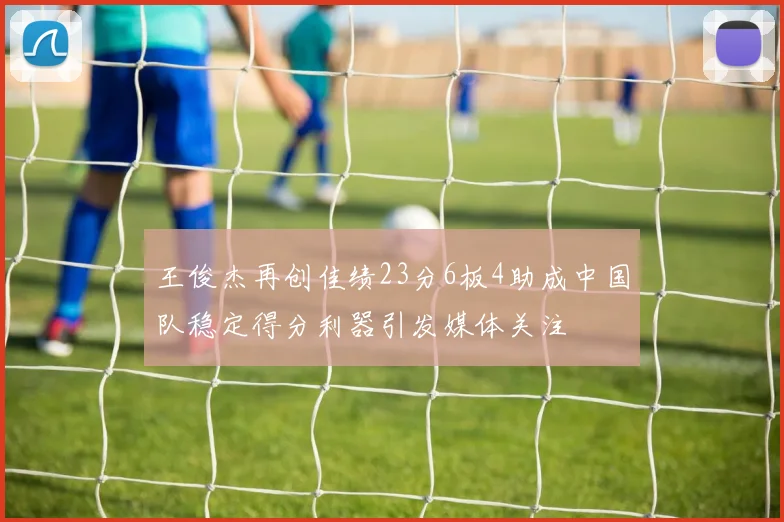 王俊杰再创佳绩23分6板4助成中国队稳定得分利器引发媒体关注