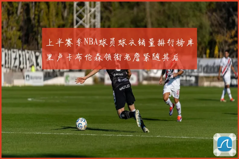 上半赛季NBA球员球衣销量排行榜库里卢卡布伦森领衔老詹紧随其后