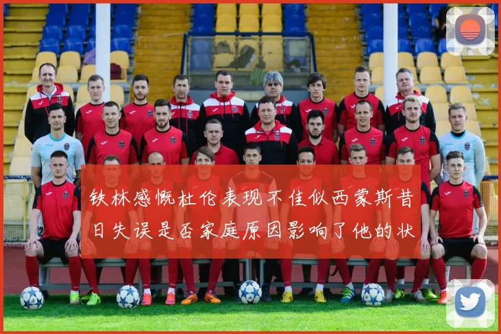 铁林感慨杜伦表现不佳似西蒙斯昔日失误是否家庭原因影响了他的状态