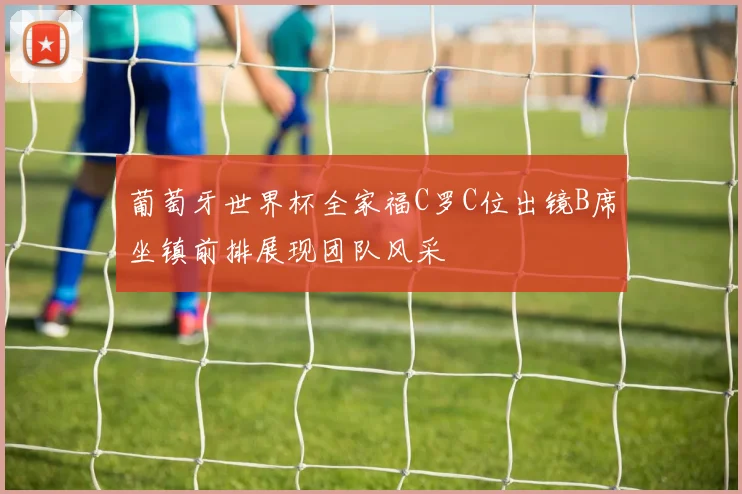 葡萄牙世界杯全家福C罗C位出镜B席坐镇前排展现团队风采