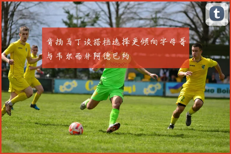 肯扬马丁谈搭档选择更倾向字母哥与韦尔而非阿德巴约