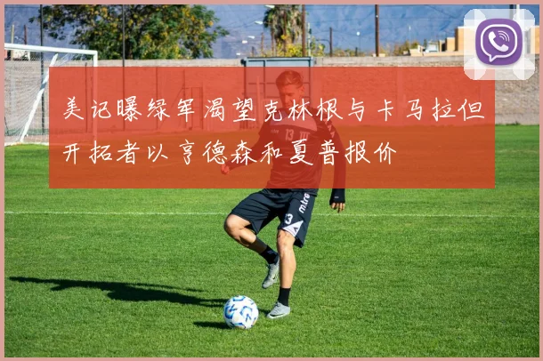 美记曝绿军渴望克林根与卡马拉但开拓者以亨德森和夏普报价