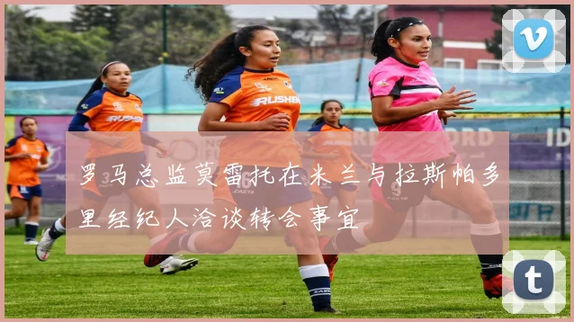 罗马总监莫雷托在米兰与拉斯帕多里经纪人洽谈转会事宜