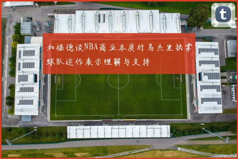 加福德谈NBA商业本质对乌杰里执掌球队运作表示理解与支持