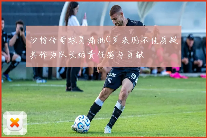 沙特传奇球员痛批C罗表现不佳质疑其作为队长的责任感与贡献