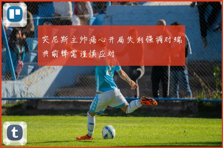突尼斯主帅痛心开局失利强调对瑞典前锋需谨慎应对