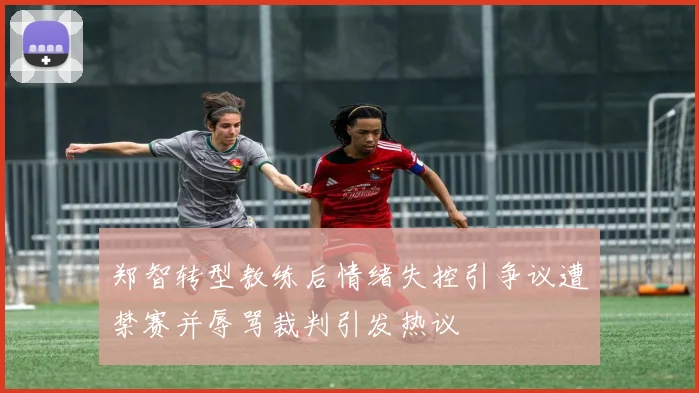 郑智转型教练后情绪失控引争议遭禁赛并辱骂裁判引发热议