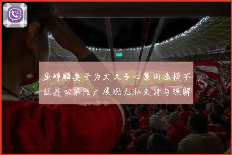 庞峥麟妻子为丈夫专心集训选择不让其回家陪产展现无私支持与理解