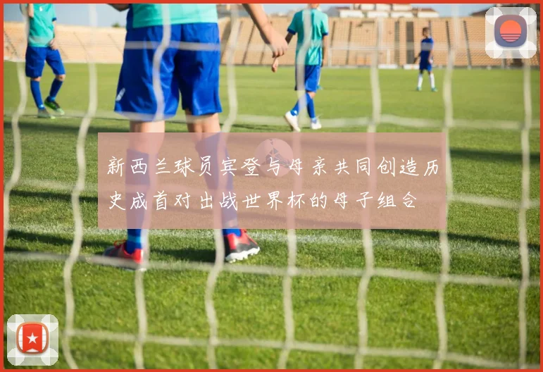 新西兰球员宾登与母亲共同创造历史成首对出战世界杯的母子组合