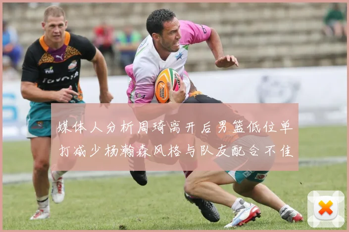 媒体人分析周琦离开后男篮低位单打减少杨瀚森风格与队友配合不佳