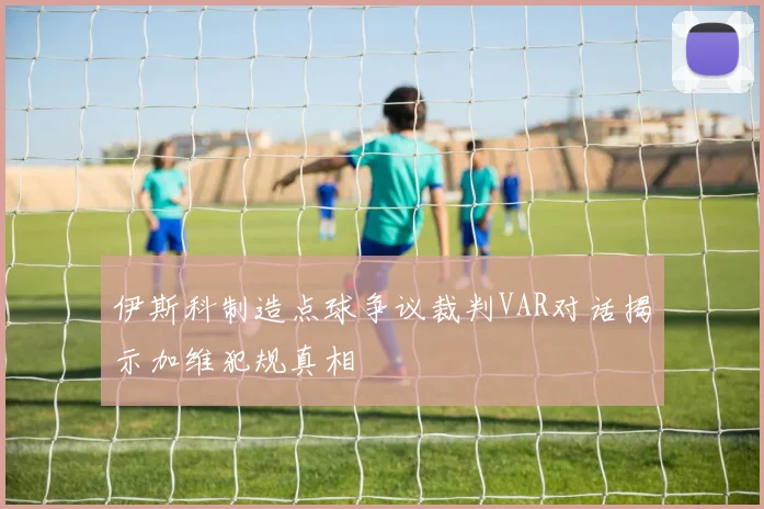 伊斯科制造点球争议裁判VAR对话揭示加维犯规真相