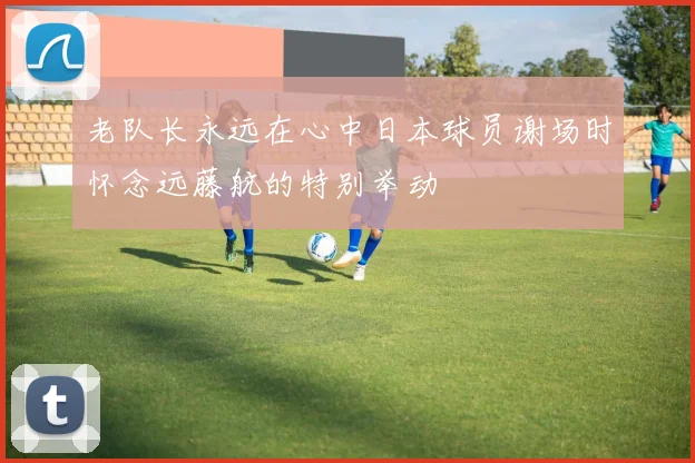 老队长永远在心中日本球员谢场时怀念远藤航的特别举动