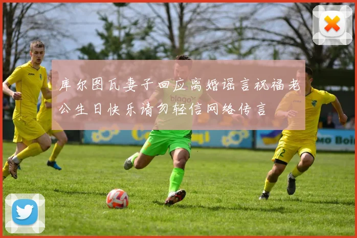 库尔图瓦妻子回应离婚谣言祝福老公生日快乐请勿轻信网络传言