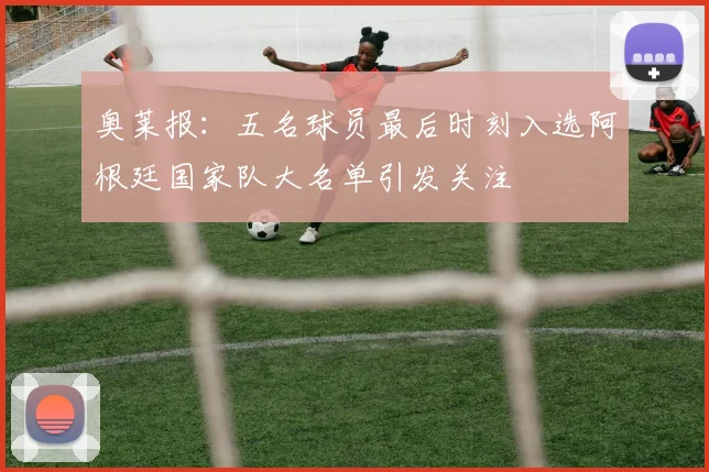 奥莱报：五名球员最后时刻入选阿根廷国家队大名单引发关注