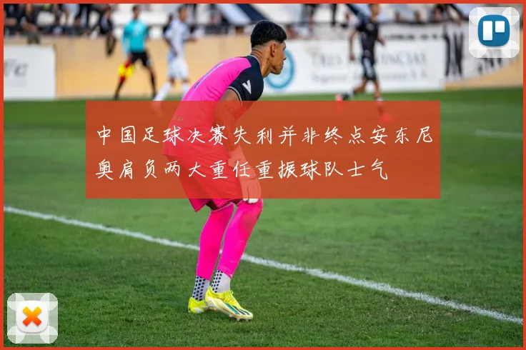 中国足球决赛失利并非终点安东尼奥肩负两大重任重振球队士气