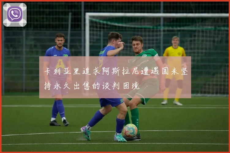卡利亚里追求阿斯拉尼遭遇国米坚持永久出售的谈判困境