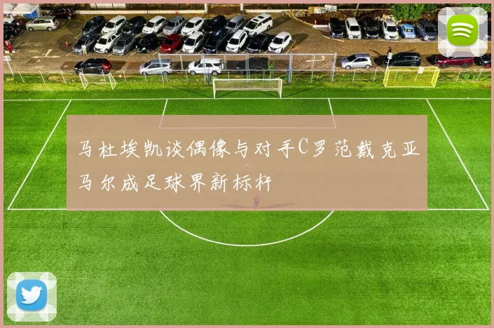马杜埃凯谈偶像与对手C罗范戴克亚马尔成足球界新标杆